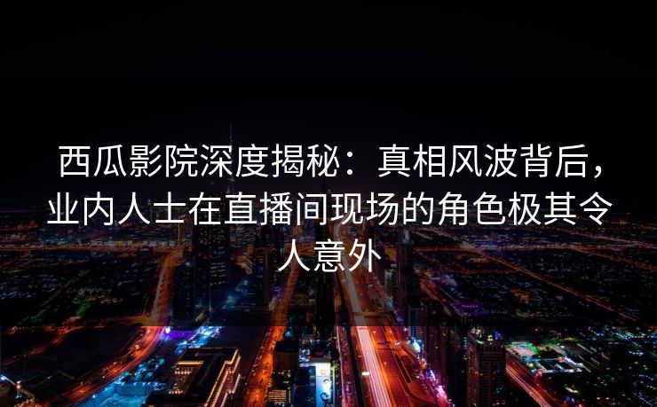西瓜影院深度揭秘：真相风波背后，业内人士在直播间现场的角色极其令人意外