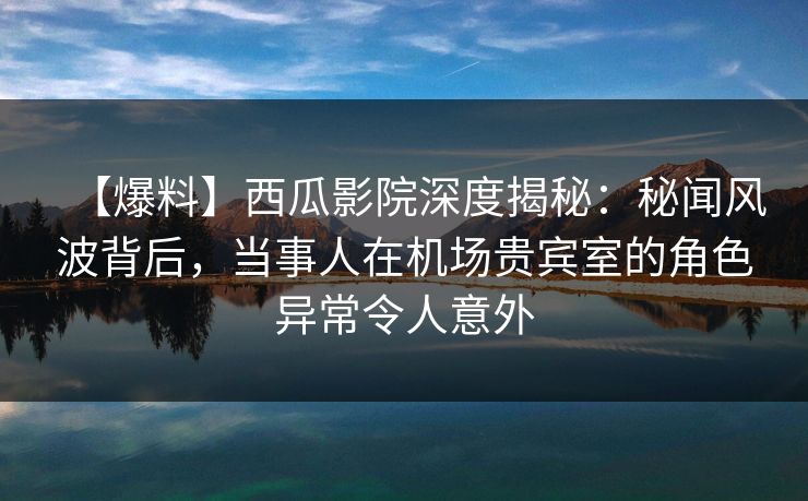【爆料】西瓜影院深度揭秘：秘闻风波背后，当事人在机场贵宾室的角色异常令人意外