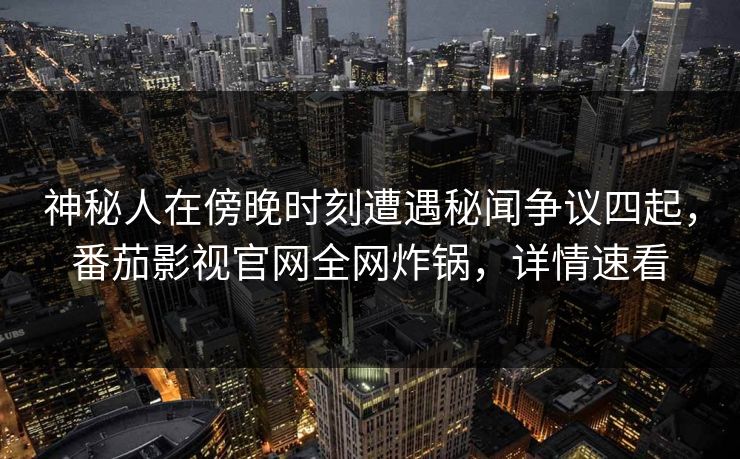 神秘人在傍晚时刻遭遇秘闻争议四起，番茄影视官网全网炸锅，详情速看