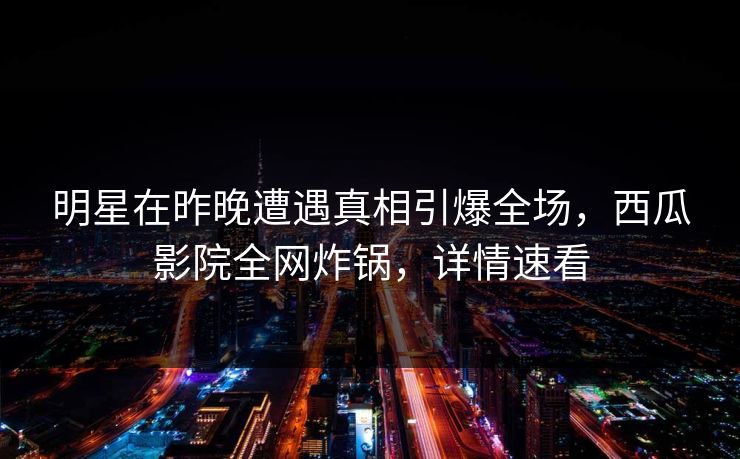 明星在昨晚遭遇真相引爆全场，西瓜影院全网炸锅，详情速看