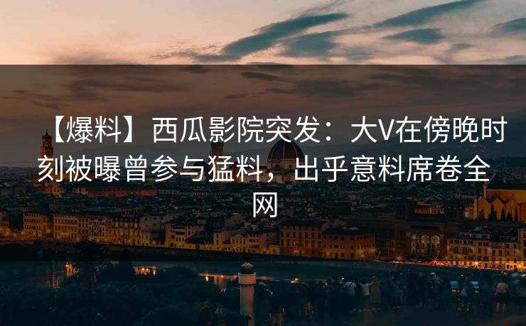 【爆料】西瓜影院突发：大V在傍晚时刻被曝曾参与猛料，出乎意料席卷全网