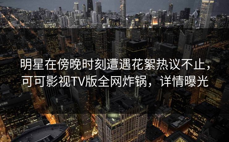 明星在傍晚时刻遭遇花絮热议不止,可可影视TV版全网炸锅,详情曝光 明星在傍晚时刻遭遇花絮热议不止,可可影视TV版全网炸锅,详情曝光