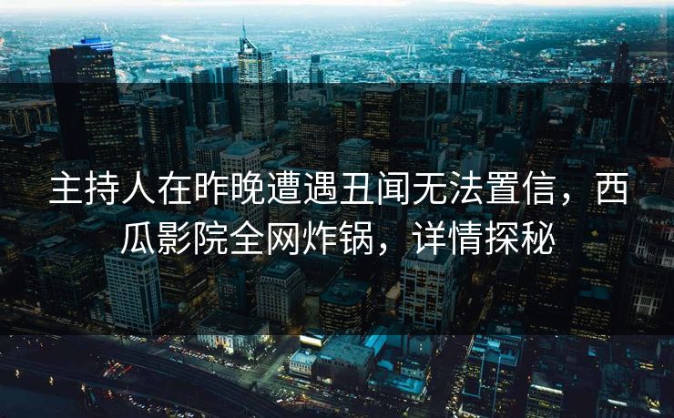 主持人在昨晚遭遇丑闻无法置信，西瓜影院全网炸锅，详情探秘
