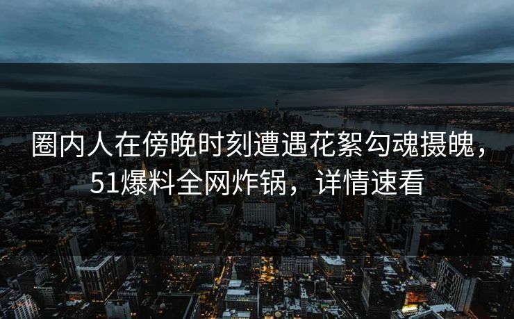圈内人在傍晚时刻遭遇花絮勾魂摄魄，51爆料全网炸锅，详情速看