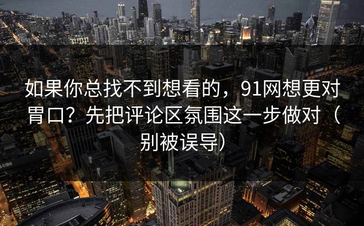 如果你总找不到想看的，91网想更对胃口？先把评论区氛围这一步做对（别被误导）