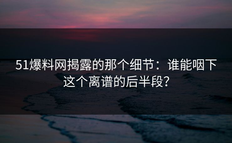 51爆料网揭露的那个细节:谁能咽下这个离谱的后半段? 51爆料网揭露的那个细节:谁能咽下这个离谱的后半段?