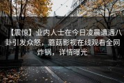 【震惊】业内人士在今日凌晨遭遇八卦引发众怒，蘑菇影视在线观看全网炸锅，详情曝光
