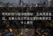 可可影视TV版深度揭秘：丑闻风波背后，当事人在公司会议室的角色罕见令人意外