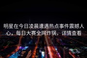 明星在今日凌晨遭遇热点事件震撼人心，每日大赛全网炸锅，详情查看