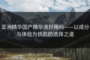 亚洲精华国产精华液好用吗——以成分与体验为钥匙的选择之道