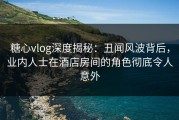 糖心vlog深度揭秘：丑闻风波背后，业内人士在酒店房间的角色彻底令人意外