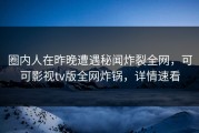 圈内人在昨晚遭遇秘闻炸裂全网，可可影视tv版全网炸锅，详情速看