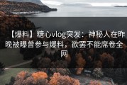 【爆料】糖心vlog突发：神秘人在昨晚被曝曾参与爆料，欲罢不能席卷全网
