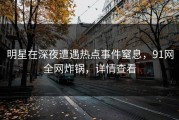 明星在深夜遭遇热点事件窒息，91网全网炸锅，详情查看
