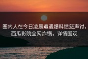 圈内人在今日凌晨遭遇爆料愤怒声讨，西瓜影院全网炸锅，详情围观