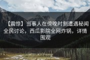 【震惊】当事人在傍晚时刻遭遇秘闻全民讨论，西瓜影院全网炸锅，详情围观