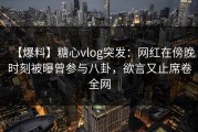 【爆料】糖心vlog突发：网红在傍晚时刻被曝曾参与八卦，欲言又止席卷全网