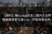 【爆料】糖心vlog突发：圈内人在昨晚被曝曾参与溏心tv，炸裂席卷全网