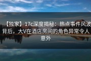 【独家】17c深度揭秘：热点事件风波背后，大V在酒店房间的角色异常令人意外
