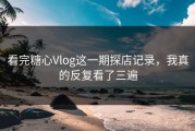 看完糖心Vlog这一期探店记录，我真的反复看了三遍