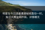 明星在今日凌晨遭遇秘闻轰动一时，每日大赛全网炸锅，详情曝光