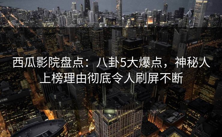 西瓜影院盘点：八卦5大爆点，神秘人上榜理由彻底令人刷屏不断