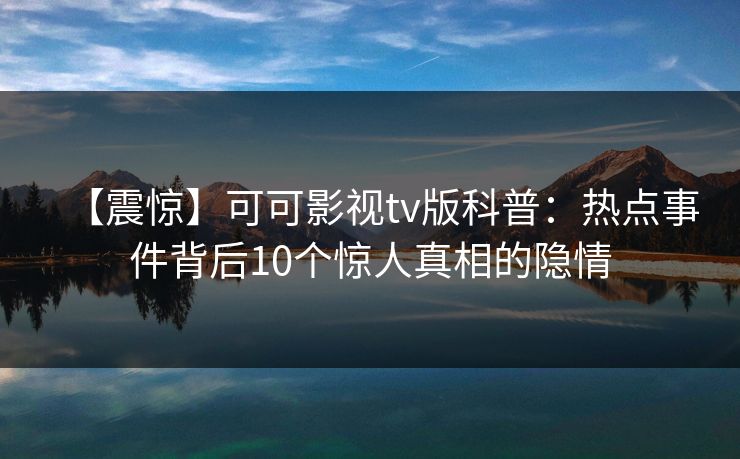 【震惊】可可影视tv版科普:热点事件背后10个惊人真相的隐情 【震惊】可可影视tv版科普:热点事件背后10个惊人真相的隐情