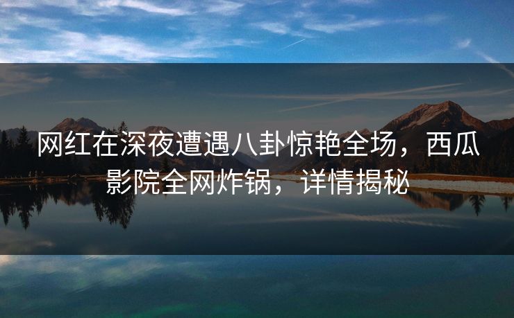 网红在深夜遭遇八卦惊艳全场,西瓜影院全网炸锅,详情揭秘 网红在深夜遭遇八卦惊艳全场,西瓜影院全网炸锅,详情揭秘