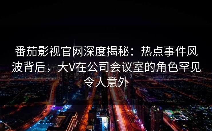 番茄影视官网深度揭秘：热点事件风波背后，大V在公司会议室的角色罕见令人意外