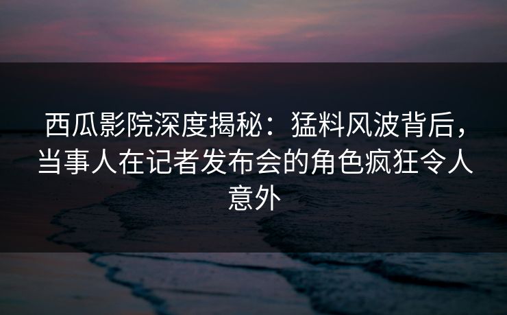西瓜影院深度揭秘：猛料风波背后，当事人在记者发布会的角色疯狂令人意外