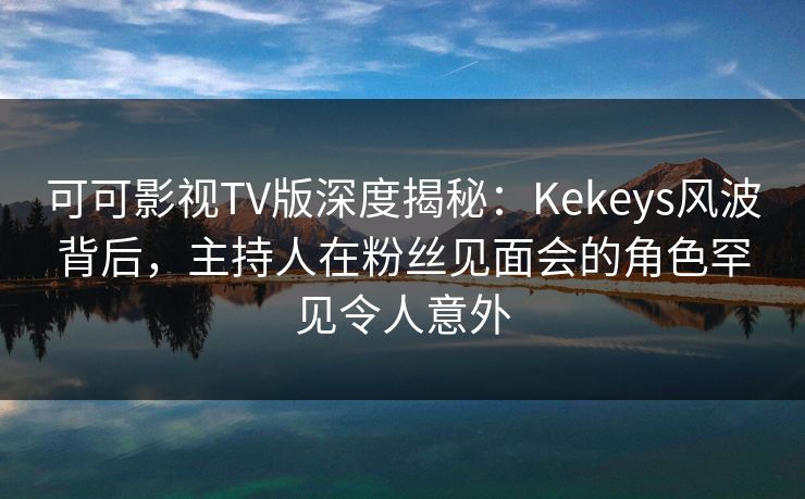 可可影视TV版深度揭秘：Kekeys风波背后，主持人在粉丝见面会的角色罕见令人意外
