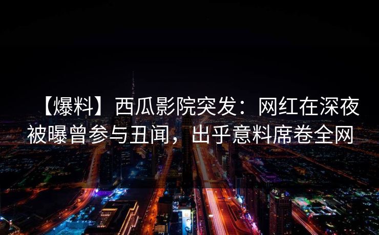 【爆料】西瓜影院突发:网红在深夜被曝曾参与丑闻,出乎意料席卷全网 【爆料】西瓜影院突发:网红在深夜被曝曾参与丑闻,出乎意料席卷全网