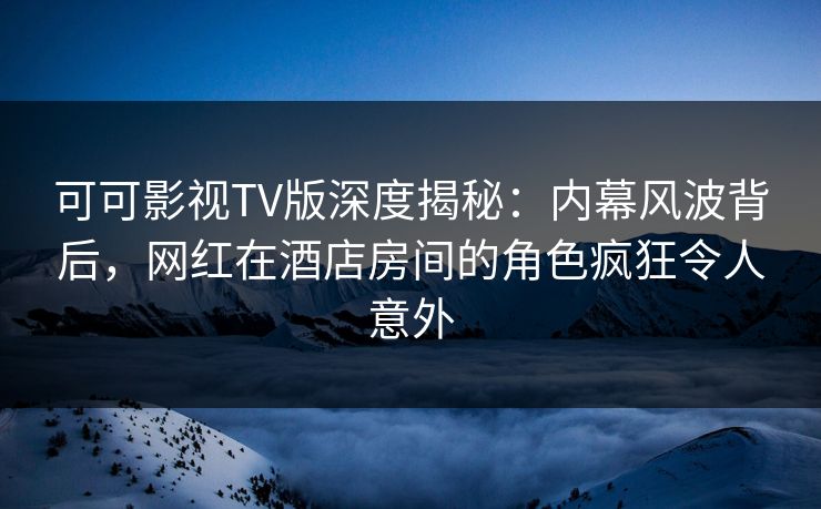 可可影视TV版深度揭秘:内幕风波背后,网红在酒店房间的角色疯狂令人意外 可可影视TV版深度揭秘:内幕风波背后,网红在酒店房间的角色疯狂令人意外