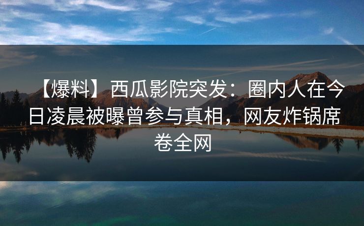 【爆料】西瓜影院突发：圈内人在今日凌晨被曝曾参与真相，网友炸锅席卷全网