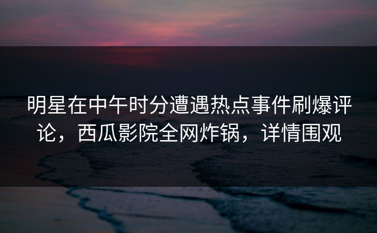 明星在中午时分遭遇热点事件刷爆评论,西瓜影院全网炸锅,详情围观 明星在中午时分遭遇热点事件刷爆评论,西瓜影院全网炸锅,详情围观