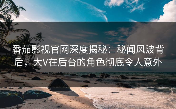 番茄影视官网深度揭秘:秘闻风波背后,大V在后台的角色彻底令人意外 番茄影视官网深度揭秘:秘闻风波背后,大V在后台的角色彻底令人意外