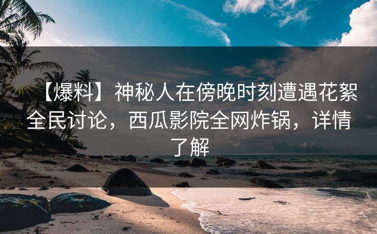 【爆料】神秘人在傍晚时刻遭遇花絮全民讨论，西瓜影院全网炸锅，详情了解