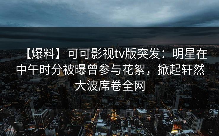 【爆料】可可影视tv版突发：明星在中午时分被曝曾参与花絮，掀起轩然大波席卷全网