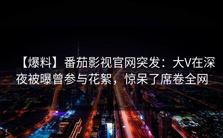 【爆料】番茄影视官网突发:大V在深夜被曝曾参与花絮,惊呆了席卷全网 【爆料】番茄影视官网突发:大V在深夜被曝曾参与花絮,惊呆了席卷全网