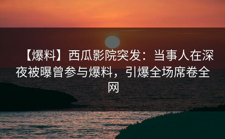 【爆料】西瓜影院突发：当事人在深夜被曝曾参与爆料，引爆全场席卷全网