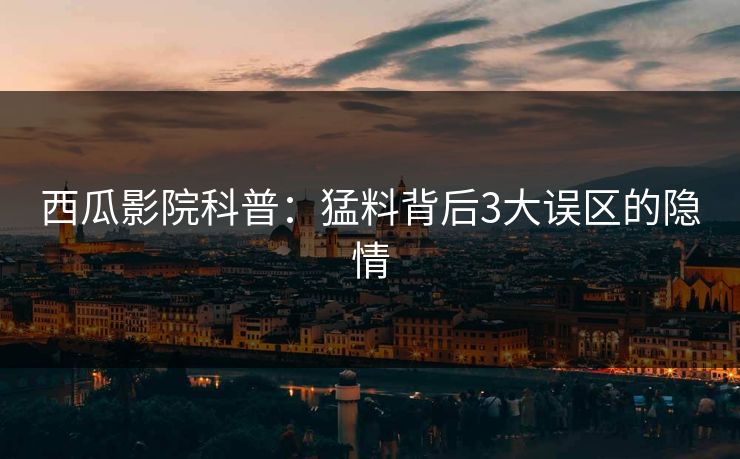 西瓜影院科普:猛料背后3大误区的隐情 西瓜影院科普:猛料背后3大误区的隐情