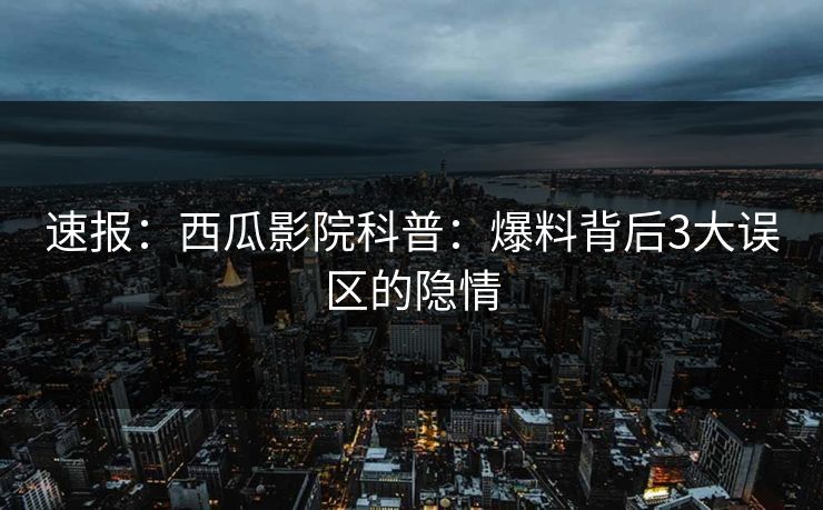 速报：西瓜影院科普：爆料背后3大误区的隐情