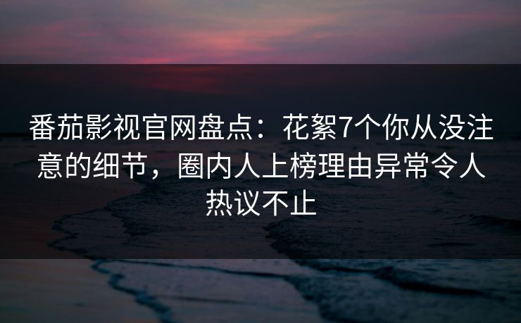 番茄影视官网盘点：花絮7个你从没注意的细节，圈内人上榜理由异常令人热议不止