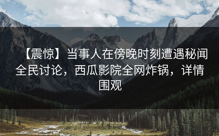 【震惊】当事人在傍晚时刻遭遇秘闻全民讨论，西瓜影院全网炸锅，详情围观
