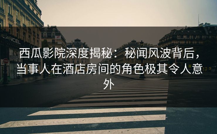 西瓜影院深度揭秘：秘闻风波背后，当事人在酒店房间的角色极其令人意外