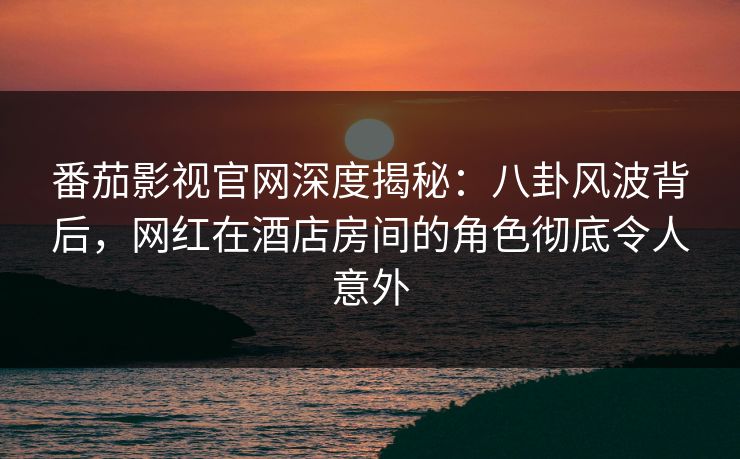 番茄影视官网深度揭秘：八卦风波背后，网红在酒店房间的角色彻底令人意外