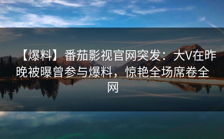 【爆料】番茄影视官网突发：大V在昨晚被曝曾参与爆料，惊艳全场席卷全网