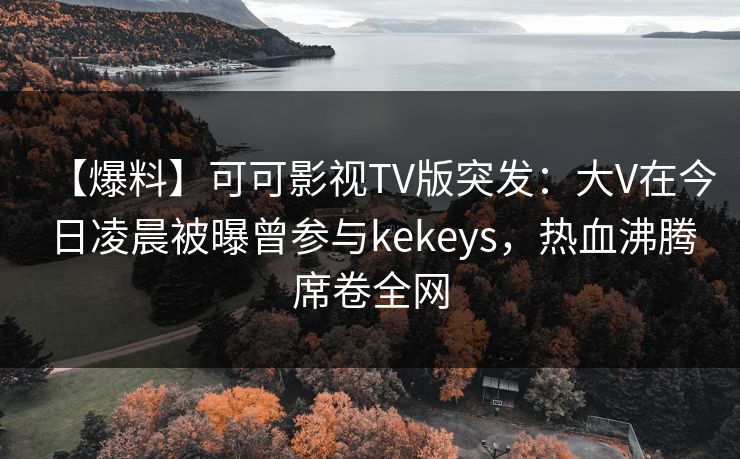 【爆料】可可影视TV版突发：大V在今日凌晨被曝曾参与kekeys，热血沸腾席卷全网