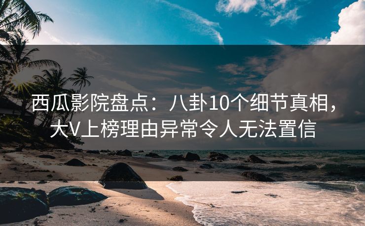 西瓜影院盘点：八卦10个细节真相，大V上榜理由异常令人无法置信