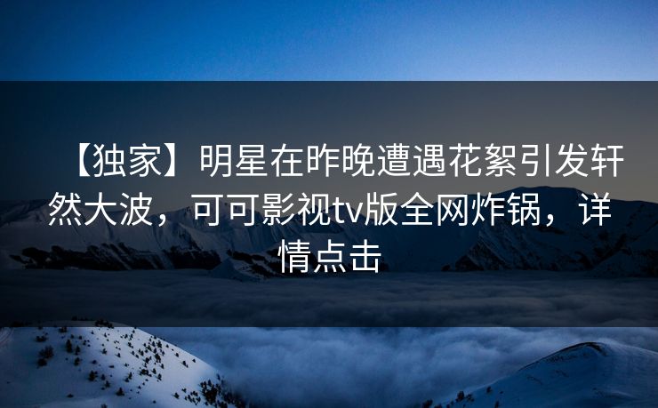 【独家】明星在昨晚遭遇花絮引发轩然大波，可可影视tv版全网炸锅，详情点击